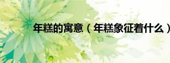 年糕的寓意（年糕象征着什么）