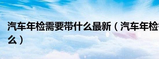 汽车年检需要带什么最新（汽车年检需要带什么）