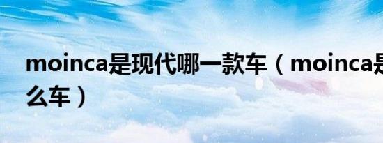 moinca是现代哪一款车（moinca是现代什么车）