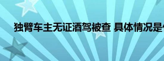 独臂车主无证酒驾被查 具体情况是什么