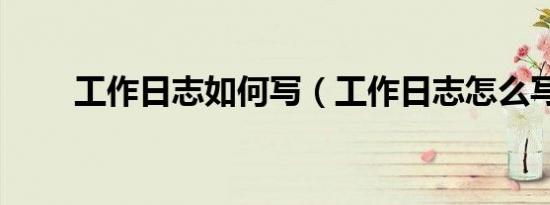 工作日志如何写（工作日志怎么写）