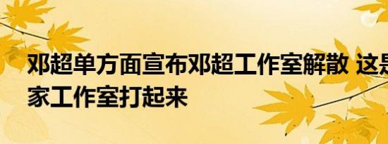 邓超单方面宣布邓超工作室解散 这是要和自家工作室打起来