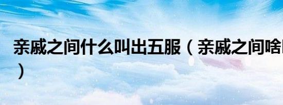 亲戚之间什么叫出五服（亲戚之间啥叫出五服）