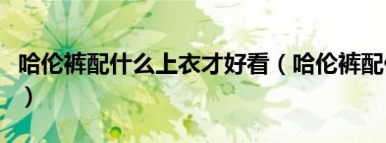 哈伦裤配什么上衣才好看（哈伦裤配什么上衣）