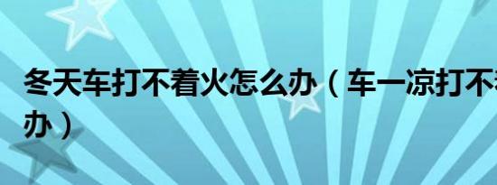 冬天车打不着火怎么办（车一凉打不着火怎么办）