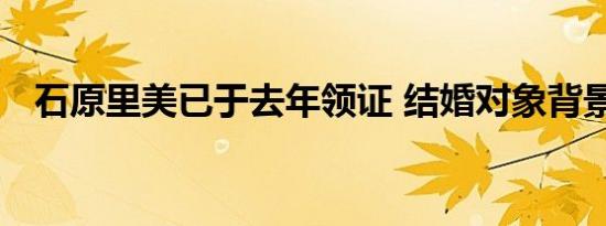 石原里美已于去年领证 结婚对象背景如何