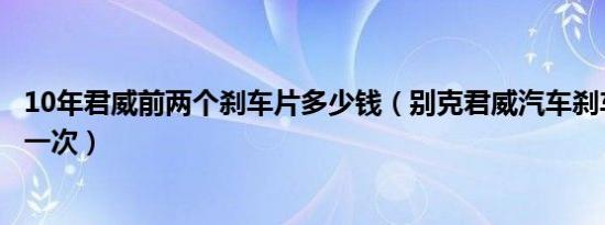 10年君威前两个刹车片多少钱（别克君威汽车刹车片多久换一次）