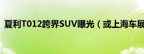 夏利T012跨界SUV曝光（或上海车展亮相）