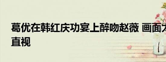 葛优在韩红庆功宴上醉吻赵薇 画面太美不忍直视