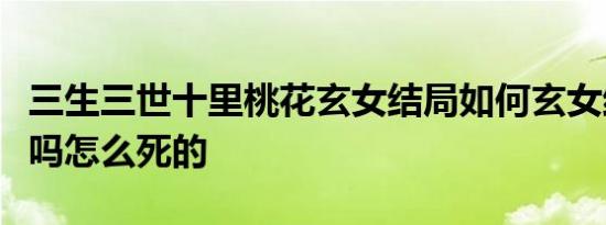 三生三世十里桃花玄女结局如何玄女结局死了吗怎么死的