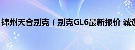 锦州天合别克（别克GL6最新报价 诚邀体验）