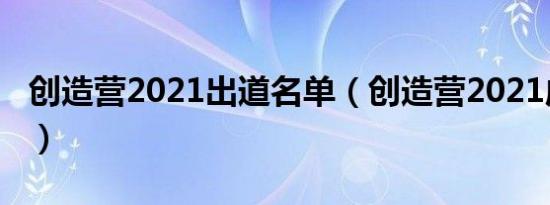 创造营2021出道名单（创造营2021成团名单）