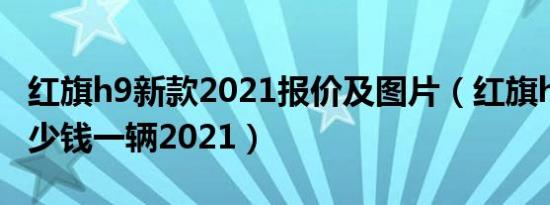 红旗h9新款2021报价及图片（红旗h9价格多少钱一辆2021）