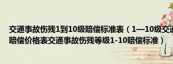 交通事故伤残1到10级赔偿标准表（1—10级交通事故伤残赔偿价格表交通事故伤残等级1-10赔偿标准）