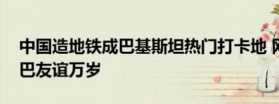 中国造地铁成巴基斯坦热门打卡地 网友：中巴友谊万岁