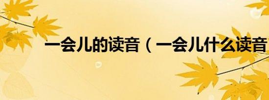 一会儿的读音（一会儿什么读音）