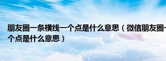朋友圈一条横线一个点是什么意思（微信朋友圈一条横线一个点是什么意思）