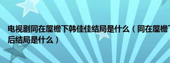 电视剧同在屋檐下韩佳佳结局是什么（同在屋檐下韩佳佳最后结局是什么）