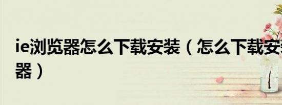 ie浏览器怎么下载安装（怎么下载安装ie浏览器）