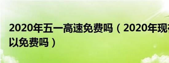 2020年五一高速免费吗（2020年现在高速可以免费吗）