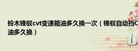 铃木锋驭cvt变速箱油多久换一次（锋驭自动挡CVT变速箱油多久换）