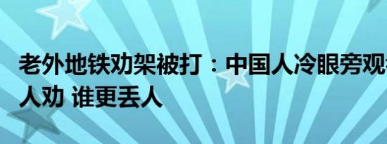 老外地铁劝架被打：中国人冷眼旁观看戏外国人劝 谁更丢人
