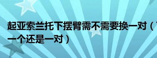 起亚索兰托下摆臂需不需要换一对（下摆臂换一个还是一对）