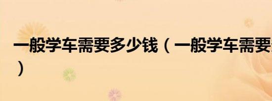 一般学车需要多少钱（一般学车需要多少时间）