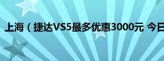 上海（捷达VS5最多优惠3000元 今日钜惠）