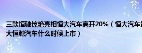 三款恒驰惊艳亮相恒大汽车高开20%（恒大汽车最新消息恒大恒驰汽车什么时候上市）