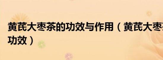 黄芪大枣茶的功效与作用（黄芪大枣茶有哪些功效）
