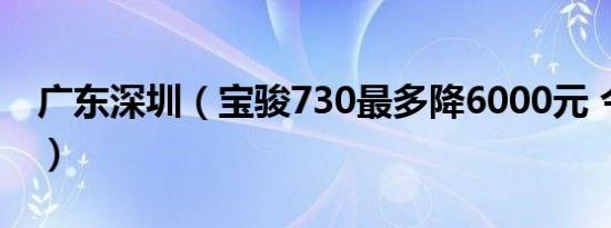广东深圳（宝骏730最多降6000元 今日钜惠）