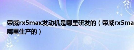 荣威rx5max发动机是哪里研发的（荣威rx5max发动机是哪里生产的）