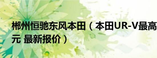 郴州恒驰东风本田（本田UR-V最高降2.1万元 最新报价）