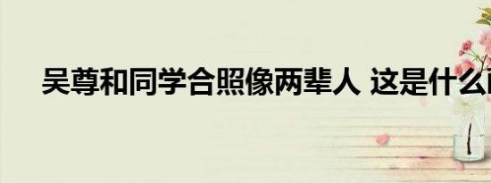 吴尊和同学合照像两辈人 这是什么画面