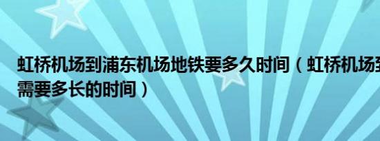虹桥机场到浦东机场地铁要多久时间（虹桥机场到浦东机场需要多长的时间）