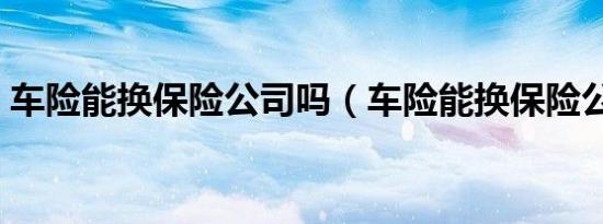 车险能换保险公司吗（车险能换保险公司吗）