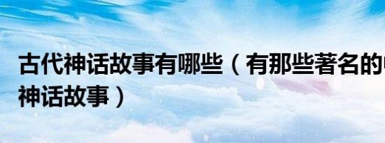 古代神话故事有哪些（有那些著名的中国古代神话故事）