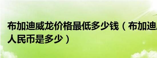 布加迪威龙价格最低多少钱（布加迪威龙报价人民币是多少）