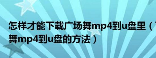 怎样才能下载广场舞mp4到u盘里（下载广场舞mp4到u盘的方法）