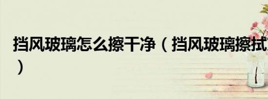 挡风玻璃怎么擦干净（挡风玻璃擦拭方法介绍）