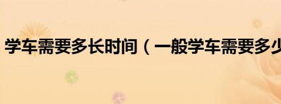 学车需要多长时间（一般学车需要多少时间）