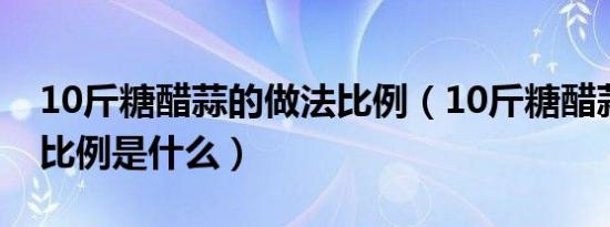 10斤糖醋蒜的做法比例（10斤糖醋蒜的做法比例是什么）