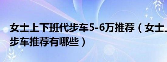 女士上下班代步车5-6万推荐（女士上下班代步车推荐有哪些）