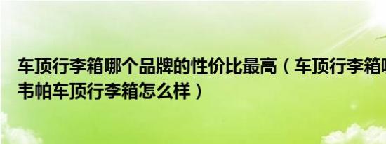 车顶行李箱哪个品牌的性价比最高（车顶行李箱哪个品牌好韦帕车顶行李箱怎么样）