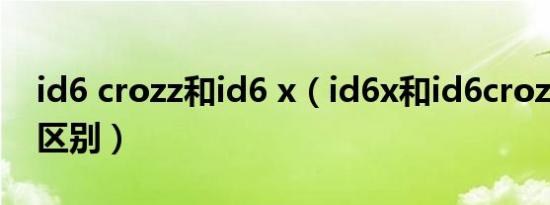 id6 crozz和id6 x（id6x和id6crozz有什么区别）
