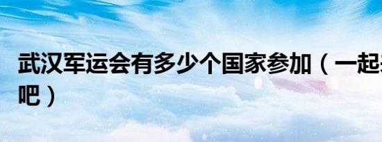 武汉军运会有多少个国家参加（一起来了解下吧）