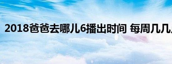 2018爸爸去哪儿6播出时间 每周几几点更新