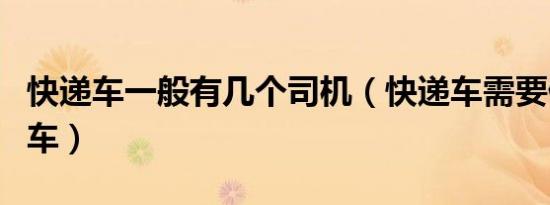 快递车一般有几个司机（快递车需要什么样的车）