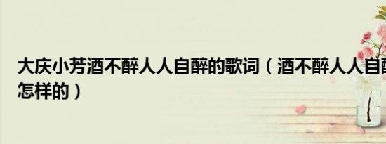 大庆小芳酒不醉人人自醉的歌词（酒不醉人人自醉的歌词是怎样的）